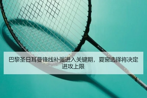巴黎圣日耳曼锋线补强进入关键期，夏窗选择将决定进攻上限